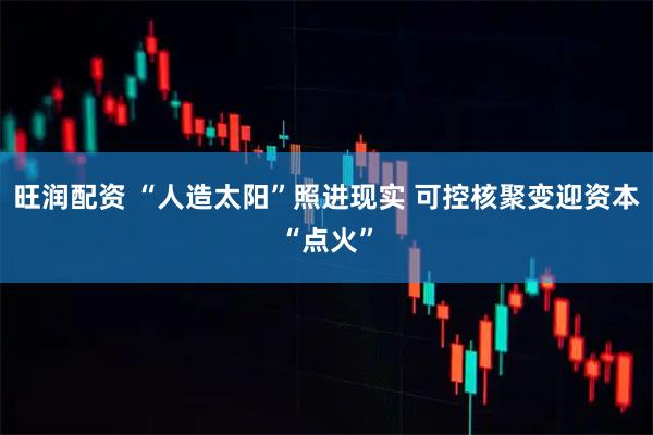 旺润配资 “人造太阳”照进现实 可控核聚变迎资本“点火”