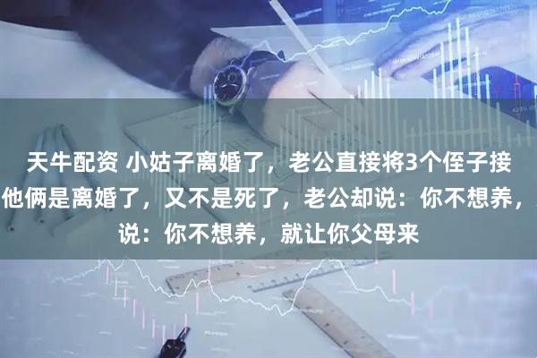 天牛配资 小姑子离婚了，老公直接将3个侄子接回家养，我：他俩是离婚了，又不是死了，老公却说：你不想养，就让你父母来