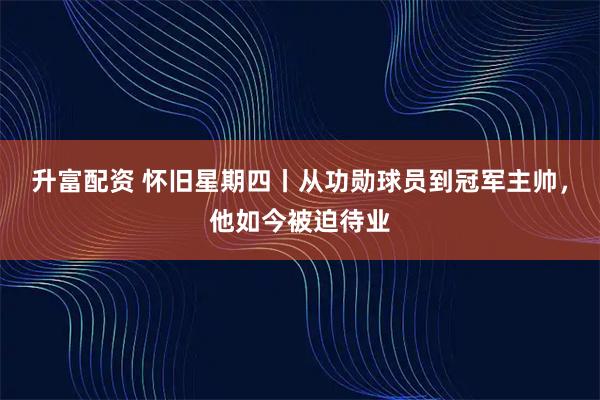 升富配资 怀旧星期四丨从功勋球员到冠军主帅，他如今被迫待业