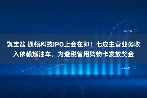 聚宝盆 通领科技IPO上会在即!七成主营业务收入依赖燃油车,为避税曾用购物卡发放奖金