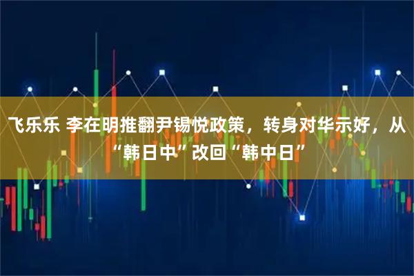 飞乐乐 李在明推翻尹锡悦政策,转身对华示好,从“韩日中”改回“韩中日”