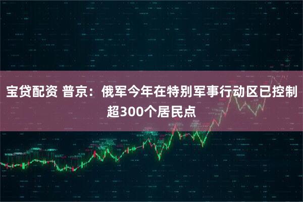 宝贷配资 普京：俄军今年在特别军事行动区已控制超300个居民点