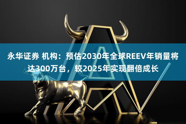 永华证券 机构：预估2030年全球REEV年销量将达300万台，较2025年实现翻倍成长