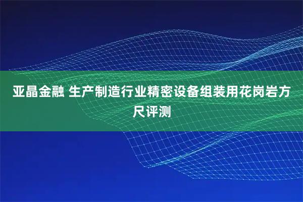 亚晶金融 生产制造行业精密设备组装用花岗岩方尺评测