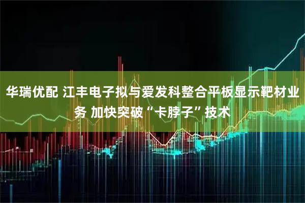 华瑞优配 江丰电子拟与爱发科整合平板显示靶材业务 加快突破“卡脖子”技术