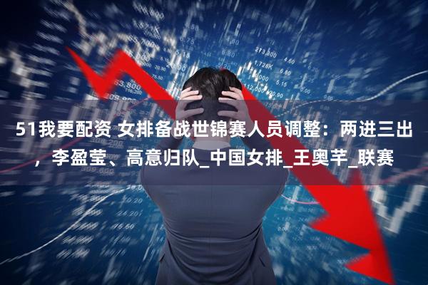 51我要配资 女排备战世锦赛人员调整：两进三出，李盈莹、高意归队_中国女排_王奥芊_联赛
