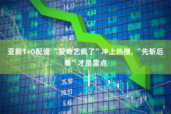 亚新T+0配资 “爱奇艺疯了”冲上热搜, “先斩后奏”才是雷点