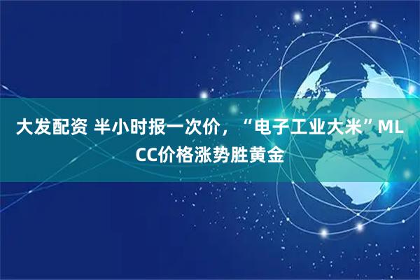 大发配资 半小时报一次价，“电子工业大米”MLCC价格涨势胜黄金