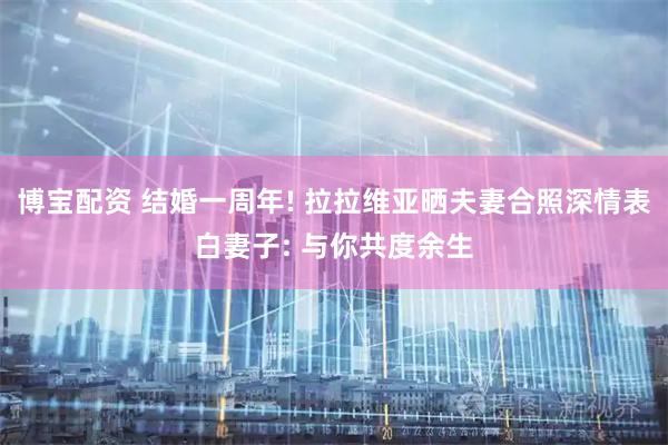 博宝配资 结婚一周年! 拉拉维亚晒夫妻合照深情表白妻子: 与你共度余生