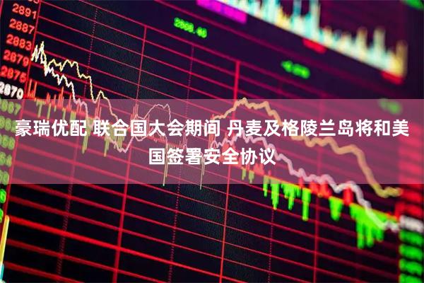 豪瑞优配 联合国大会期间 丹麦及格陵兰岛将和美国签署安全协议